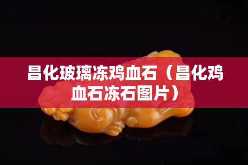 昌化玻璃冻鸡血石（昌化鸡血石冻石图片）