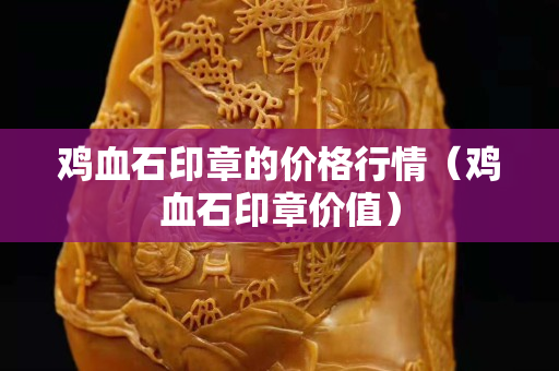 鸡血石印章的价格行情（鸡血石印章价值）