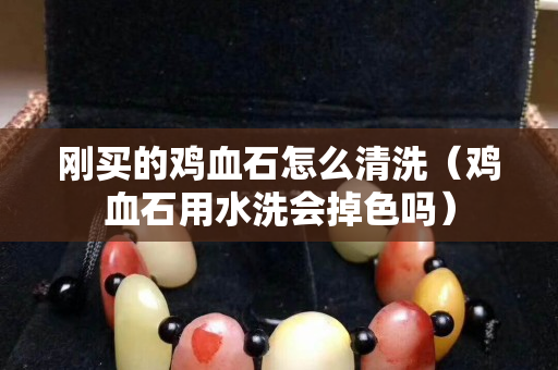 刚买的鸡血石怎么清洗（鸡血石用水洗会掉色吗）