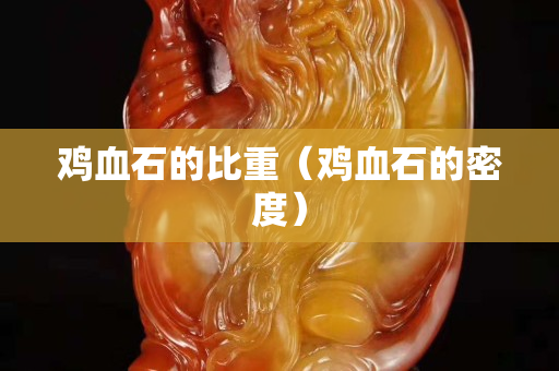 鸡血石的比重（鸡血石的密度）