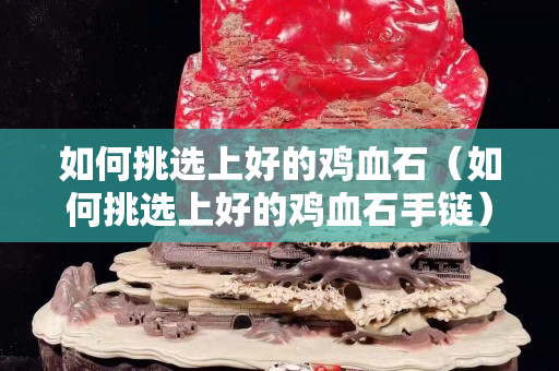 如何挑选上好的鸡血石（如何挑选上好的鸡血石手链）