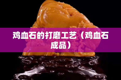 鸡血石的打磨工艺（鸡血石成品）