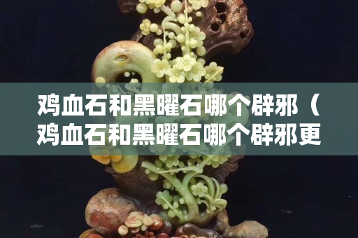 鸡血石和黑曜石哪个辟邪（鸡血石和黑曜石哪个辟邪更好）