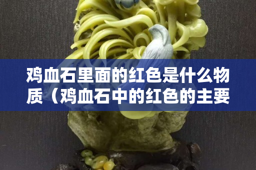 鸡血石里面的红色是什么物质（鸡血石中的红色的主要成分是什么？）