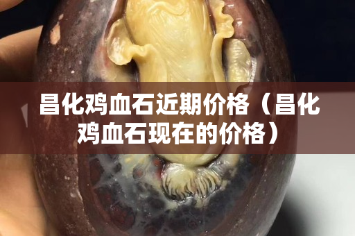 昌化鸡血石近期价格（昌化鸡血石现在的价格）