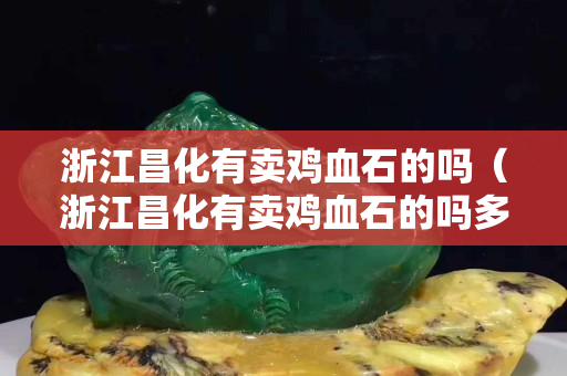 浙江昌化有卖鸡血石的吗（浙江昌化有卖鸡血石的吗多少钱）
