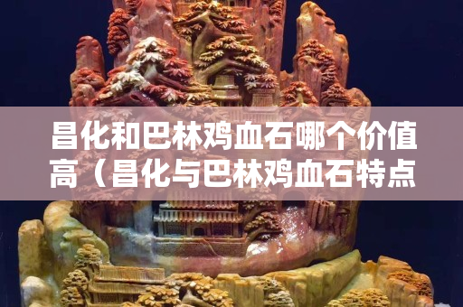 昌化和巴林鸡血石哪个价值高（昌化与巴林鸡血石特点）