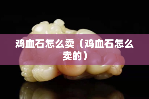 鸡血石怎么卖（鸡血石怎么卖的）