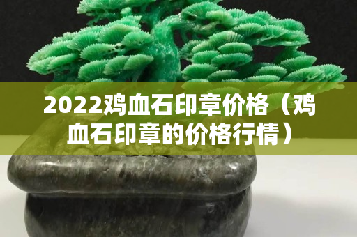 2022鸡血石印章价格（鸡血石印章的价格行情）