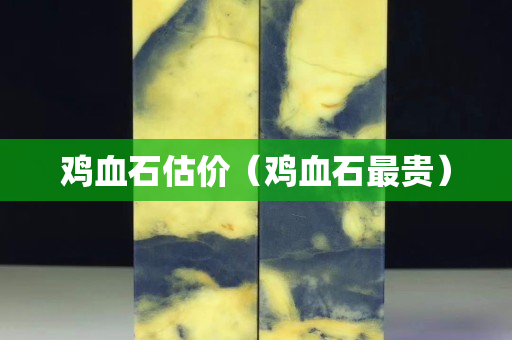 鸡血石估价（鸡血石最贵）