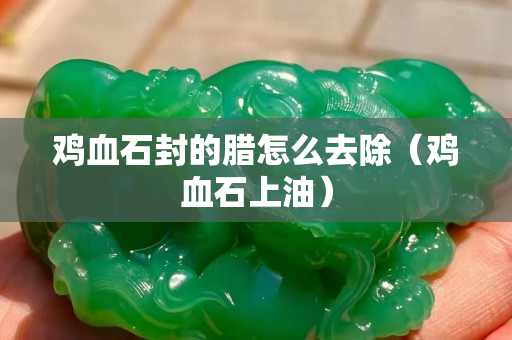 鸡血石封的腊怎么去除（鸡血石上油）