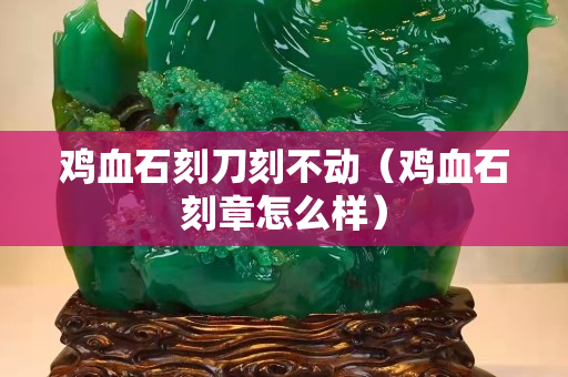 鸡血石刻刀刻不动（鸡血石刻章怎么样）