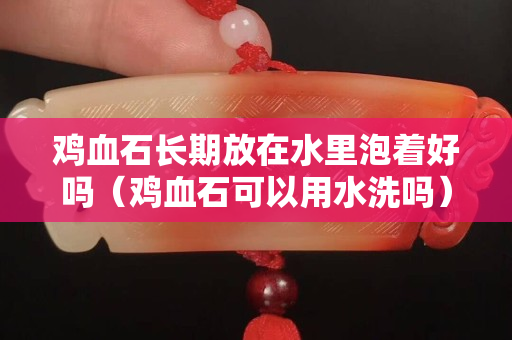 鸡血石长期放在水里泡着好吗（鸡血石可以用水洗吗）