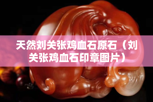 天然刘关张鸡血石原石（刘关张鸡血石印章图片）