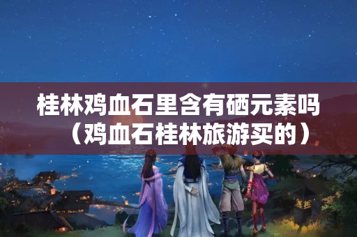 桂林鸡血石里含有硒元素吗（鸡血石桂林旅游买的）
