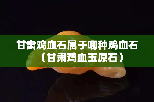 甘肃鸡血石属于哪种鸡血石（甘肃鸡血玉原石）