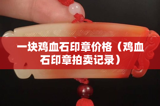 一块鸡血石印章价格（鸡血石印章拍卖记录）