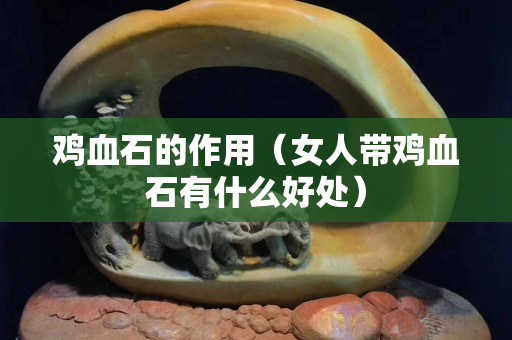 鸡血石的作用（女人带鸡血石有什么好处）