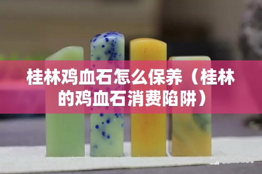 桂林鸡血石怎么保养（桂林的鸡血石消费陷阱）