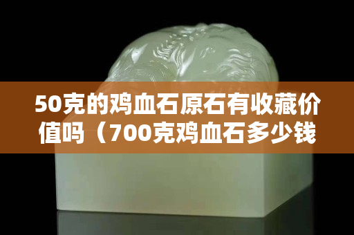 50克的鸡血石原石有收藏价值吗（700克鸡血石多少钱）