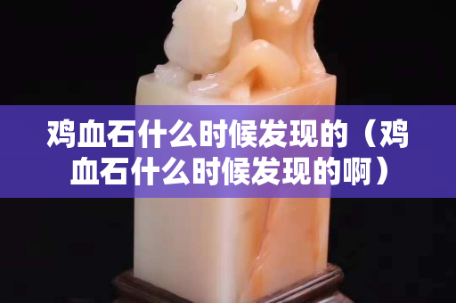 鸡血石什么时候发现的（鸡血石什么时候发现的啊）