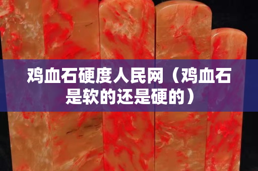 鸡血石硬度人民网（鸡血石是软的还是硬的）