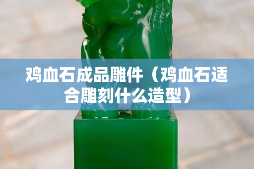 鸡血石成品雕件（鸡血石适合雕刻什么造型）