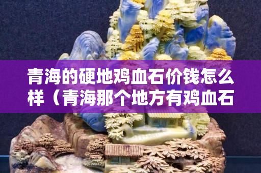 青海的硬地鸡血石价钱怎么样（青海那个地方有鸡血石）