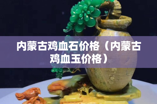 内蒙古鸡血石价格（内蒙古鸡血玉价格）