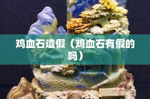 鸡血石造假（鸡血石有假的吗）