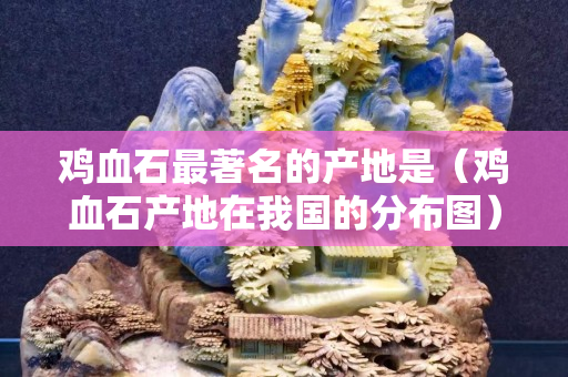 鸡血石最著名的产地是（鸡血石产地在我国的分布图）