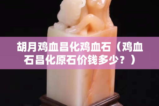 胡月鸡血昌化鸡血石（鸡血石昌化原石价钱多少？）
