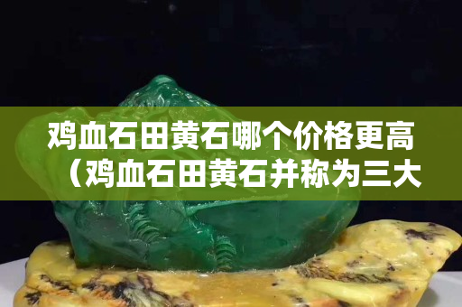 鸡血石田黄石哪个价格更高（鸡血石田黄石并称为三大石）