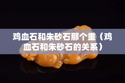 鸡血石和朱砂石那个重（鸡血石和朱砂石的关系）