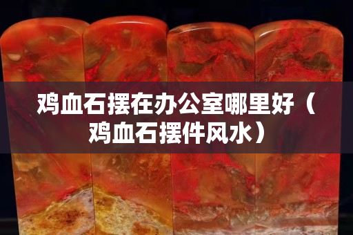 鸡血石摆在办公室哪里好（鸡血石摆件风水）
