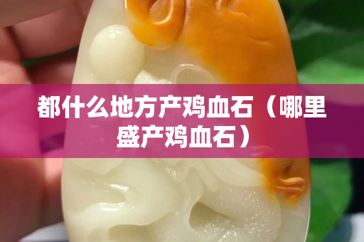 都什么地方产鸡血石（哪里盛产鸡血石）