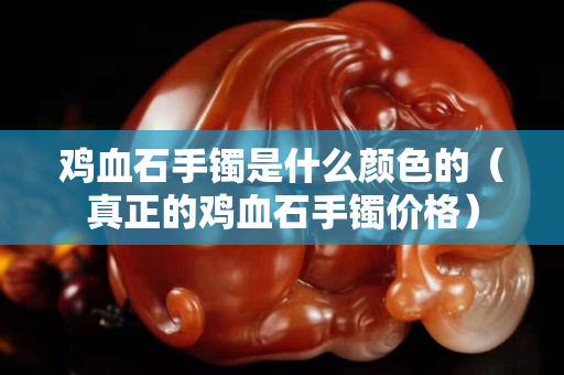 鸡血石手镯是什么颜色的（真正的鸡血石手镯价格）