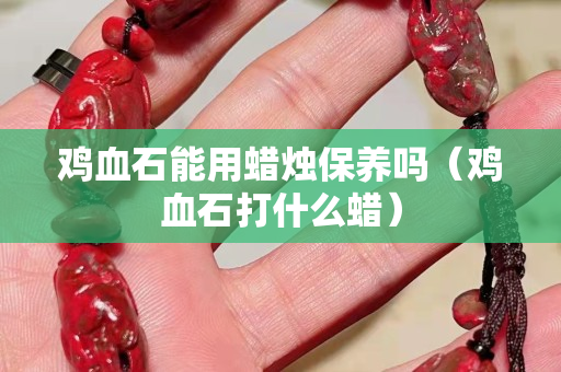 鸡血石能用蜡烛保养吗（鸡血石打什么蜡）
