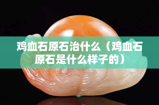 鸡血石原石治什么（鸡血石原石是什么样子的）