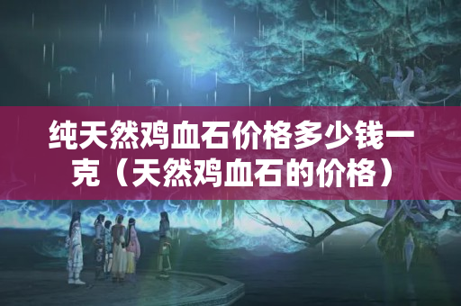 纯天然鸡血石价格多少钱一克（天然鸡血石的价格）
