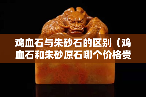 鸡血石与朱砂石的区别（鸡血石和朱砂原石哪个价格贵）