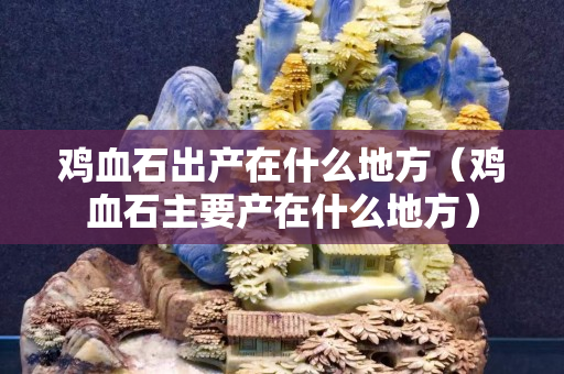 鸡血石出产在什么地方（鸡血石主要产在什么地方）