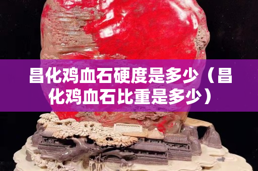 昌化鸡血石硬度是多少（昌化鸡血石比重是多少）