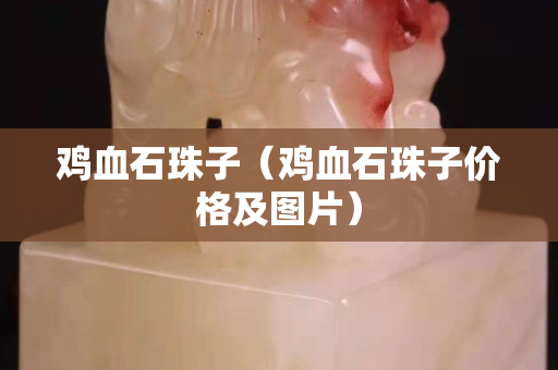 鸡血石珠子（鸡血石珠子价格及图片）