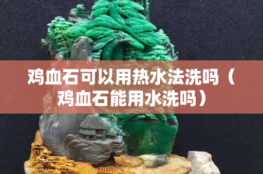 鸡血石可以用热水法洗吗（鸡血石能用水洗吗）