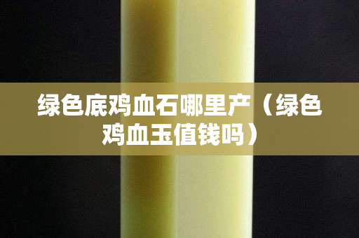 绿色底鸡血石哪里产（绿色鸡血玉值钱吗）