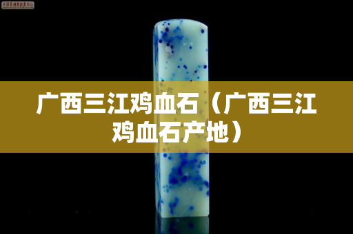 广西三江鸡血石（广西三江鸡血石产地）