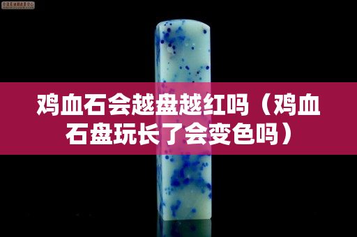 鸡血石会越盘越红吗（鸡血石盘玩长了会变色吗）