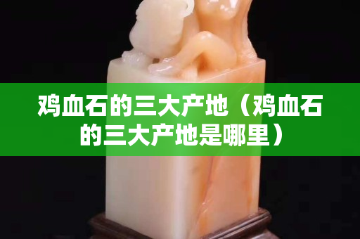 鸡血石的三大产地（鸡血石的三大产地是哪里）