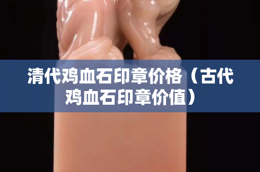清代鸡血石印章价格（古代鸡血石印章价值）